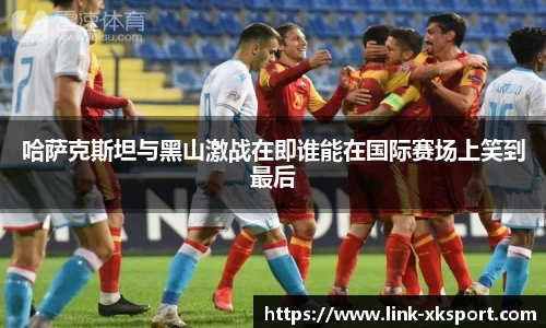 哈萨克斯坦与黑山激战在即谁能在国际赛场上笑到最后